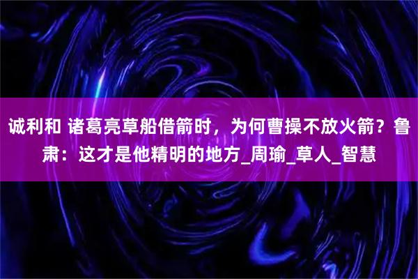 诚利和 诸葛亮草船借箭时,为何曹操不放火箭?鲁肃:这才是他精明的地方_周瑜_草人_智慧
