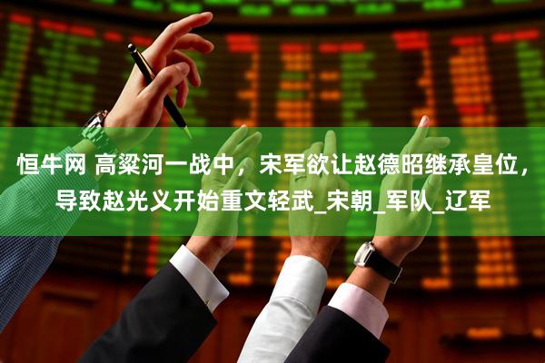 恒牛网 高粱河一战中,宋军欲让赵德昭继承皇位,导致赵光义开始重文轻武_宋朝_军队_辽军