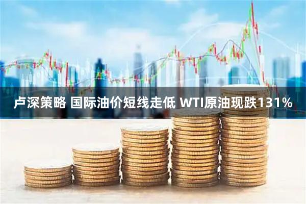 卢深策略 国际油价短线走低 WTI原油现跌131%