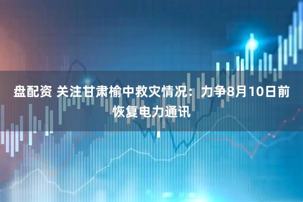 盘配资 关注甘肃榆中救灾情况：力争8月10日前恢复电力通讯