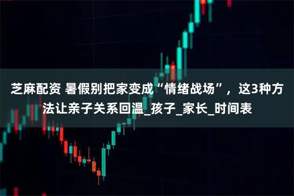 芝麻配资 暑假别把家变成“情绪战场”，这3种方法让亲子关系回温_孩子_家长_时间表