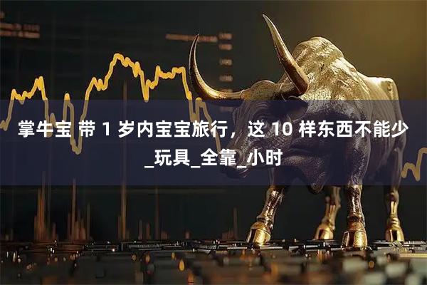 掌牛宝 带 1 岁内宝宝旅行，这 10 样东西不能少_玩具_全靠_小时