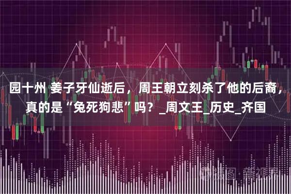 园十州 姜子牙仙逝后，周王朝立刻杀了他的后裔，真的是“兔死狗悲”吗？_周文王_历史_齐国