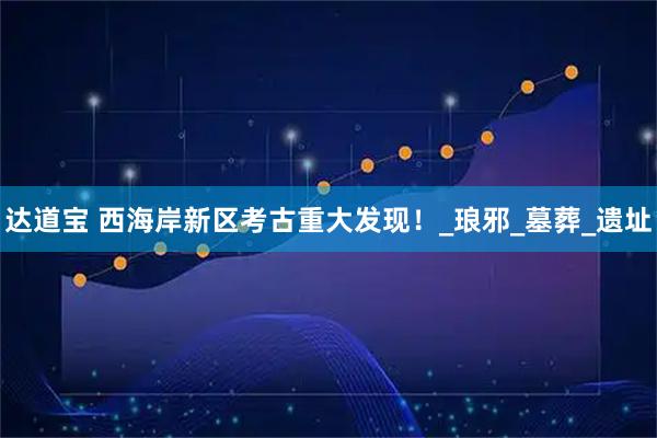 达道宝 西海岸新区考古重大发现!_琅邪_墓葬_遗址