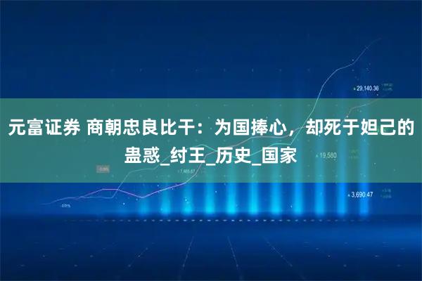 元富证券 商朝忠良比干:为国捧心,却死于妲己的蛊惑_纣王_历史_国家