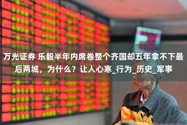 万光证券 乐毅半年内席卷整个齐国却五年拿不下最后两城，为什么？让人心寒_行为_历史_军事