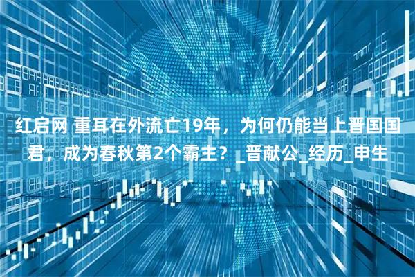 红启网 重耳在外流亡19年,为何仍能当上晋国国君,成为春秋第2个霸主?_晋献公_经历_申生