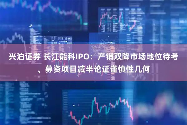 兴泊证券 长江能科IPO：产销双降市场地位待考、募资项目减半论证谨慎性几何