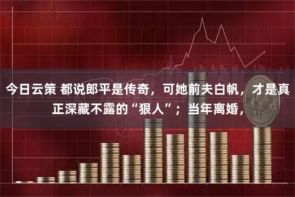 今日云策 都说郎平是传奇，可她前夫白帆，才是真正深藏不露的“狠人”；当年离婚，
