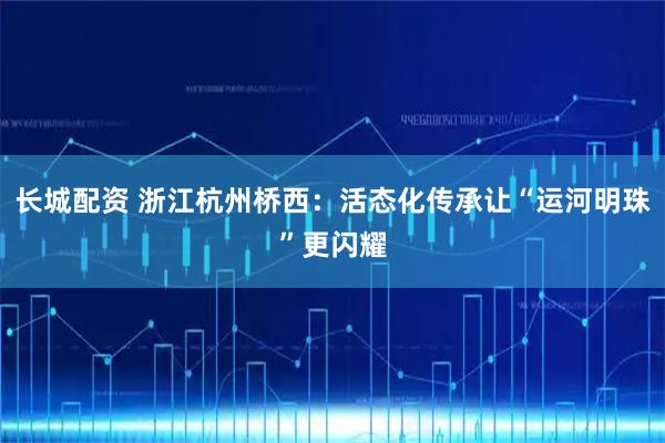 长城配资 浙江杭州桥西：活态化传承让“运河明珠”更闪耀