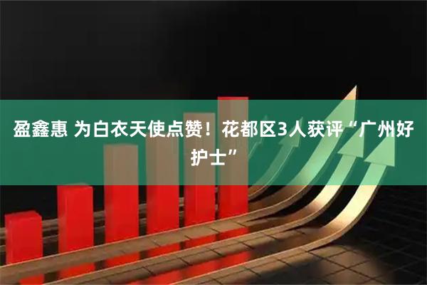 盈鑫惠 为白衣天使点赞！花都区3人获评“广州好护士”