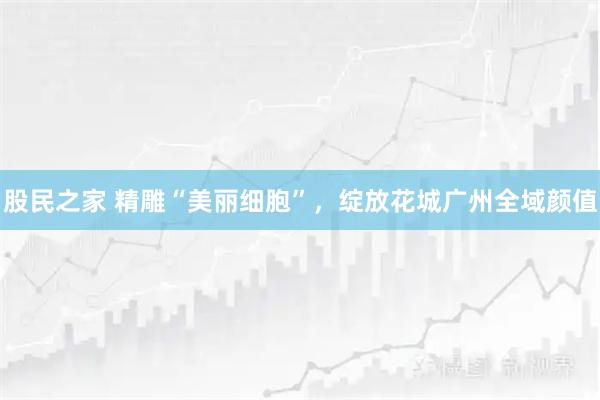 股民之家 精雕“美丽细胞”，绽放花城广州全域颜值