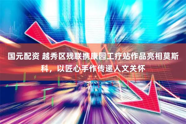国元配资 越秀区残联携康园工疗站作品亮相莫斯科，以匠心手作传递人文关怀