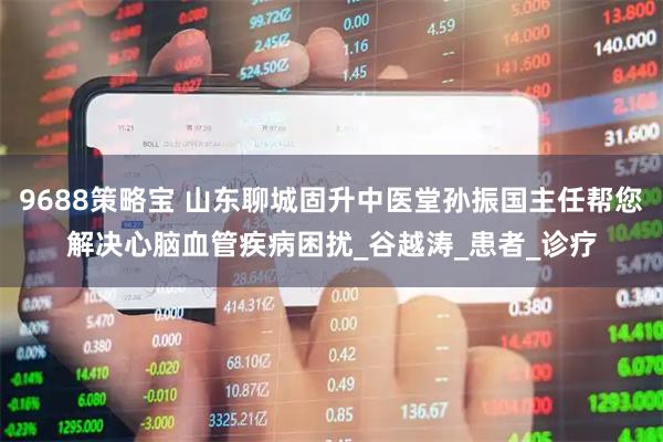 9688策略宝 山东聊城固升中医堂孙振国主任帮您解决心脑血管疾病困扰_谷越涛_患者_诊疗