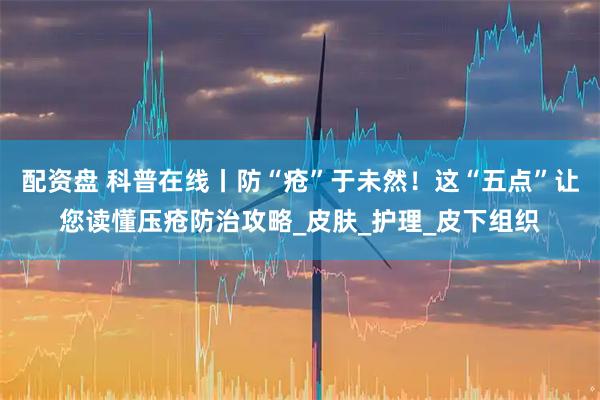 配资盘 科普在线丨防“疮”于未然!这“五点”让您读懂压疮防治攻略_皮肤_护理_皮下组织