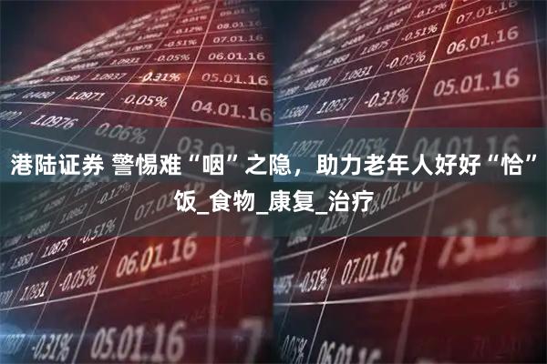 港陆证券 警惕难“咽”之隐，助力老年人好好“恰”饭_食物_康复_治疗