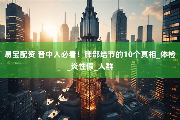易宝配资 晋中人必看！肺部结节的10个真相_体检_炎性假_人群