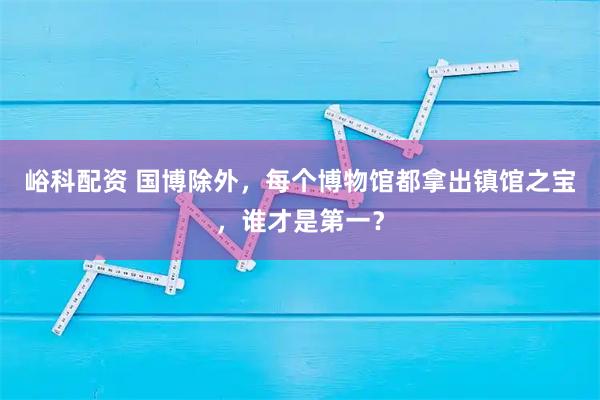 峪科配资 国博除外，每个博物馆都拿出镇馆之宝，谁才是第一？