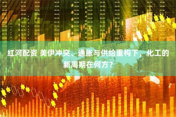 红河配资 美伊冲突、通胀与供给重构下，化工的新周期在何方？