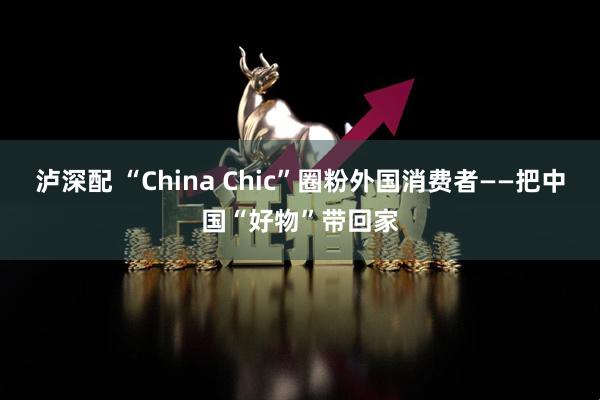 泸深配 “China Chic”圈粉外国消费者——把中国“好物”带回家