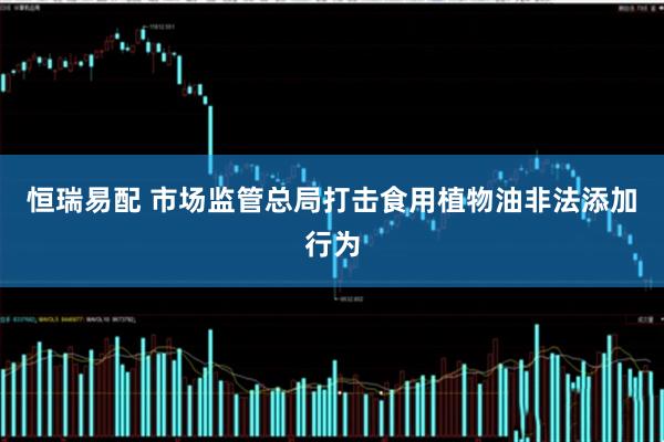 恒瑞易配 市场监管总局打击食用植物油非法添加行为