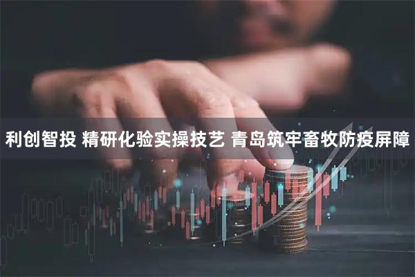 利创智投 精研化验实操技艺 青岛筑牢畜牧防疫屏障
